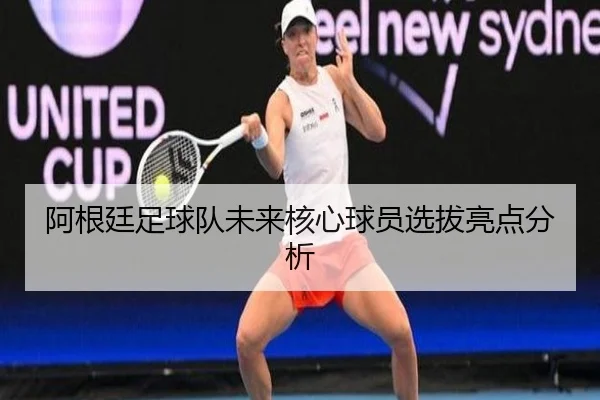 阿根廷足球队未来核心球员选拔亮点分析