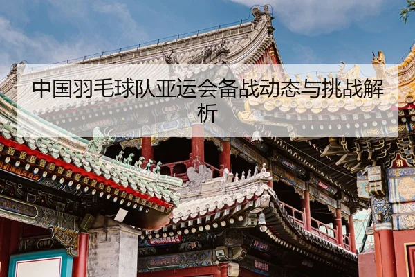 中国羽毛球队亚运会备战动态与挑战解析