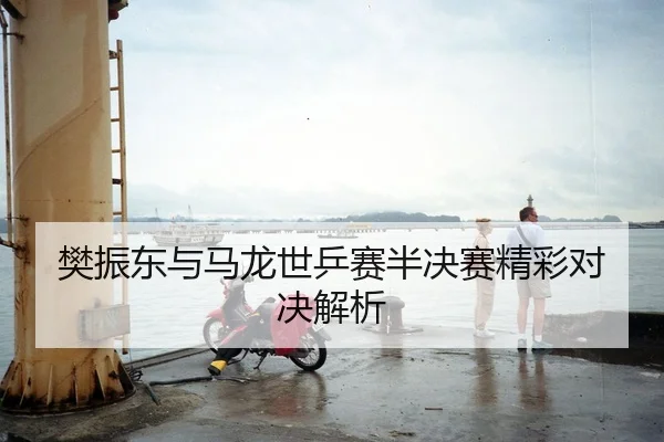 樊振东与马龙世乒赛半决赛精彩对决解析